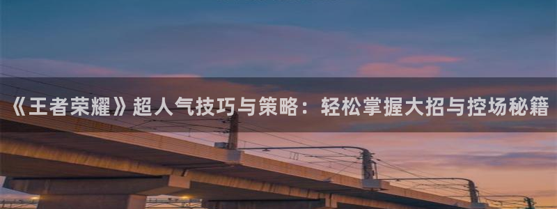 长征娱乐股东飞176五827下：《王者荣耀》超人气技巧与策略