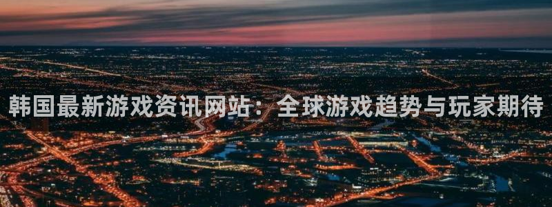 长征娱乐集团:韩国最新游戏资讯网站:全球游戏趋势与玩家期待